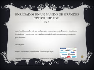 ENREDADOS EN UN MUNDO DE GRANDES
OPORTUNIDADES
na red social es mucho más que un lugar para conectar personas. Internet y sus distintas
herramientas y plataformas han creado un espacio lleno de numerosas oportunidades
para el usuario.
onocer gente
antener el contacto con amistades, familiares y colegas.
ompartir información, contenidos, comentarios, mensajes, fotos, vídeos,…
rear grupos o comunidades de interés común.
 