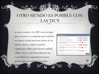 as redes sociales y las TIC’s son un lugar
para conversar y compartir, pero también
un espacio donde personas detrás de un
mismo sueño u objetivo pueden
organizarse online para hacerlo realidad
offline. Así, se está desarrollando una
comunidad con capacidad de acción
global capaz de cambiar el mundo.
OTRO MUNDO ES POSIBLE CON
LAS TIC’S
 