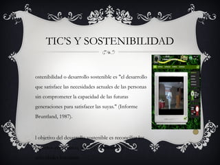 ostenibilidad o desarrollo sostenible es "el desarrollo
que satisface las necesidades actuales de las personas
sin comprometer la capacidad de las futuras
generaciones para satisfacer las suyas." (Informe
Bruntland, 1987).
l objetivo del desarrollo sostenible es reconciliar los
aspectos económico, social y ambiental de las
actividades humanas.
TIC’S Y SOSTENIBILIDAD
 