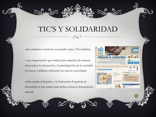 odos podemos construir un mundo mejor. !Tú también¡
s una organización que trabaja para impulsar de manera
innovadora la interacción y la participación de la sociedad
en causas solidarias utilizando las nuevas tecnologías.
cción contra el Hambre y la Federación Española de
Hostelería se han unido para luchar contra la desnutrición
infantil.
TIC’S Y SOLIDARIDAD
 