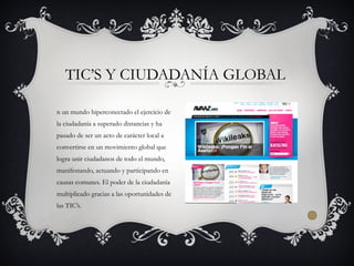n un mundo hiperconectado el ejercicio de
la ciudadanía a superado distancias y ha
pasado de ser un acto de carácter local a
convertirse en un movimiento global que
logra unir ciudadanos de todo el mundo,
manifestando, actuando y participando en
causas comunes. El poder de la ciudadanía
multiplicado gracias a las oportunidades de
las TIC’s.
TIC’S Y CIUDADANÍA GLOBAL
 