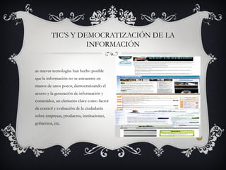 as nuevas tecnologías han hecho posible
que la información no se encuentre en
manos de unos pocos, democratizando el
acceso y la generación de información y
contenidos, un elemento clave como factor
de control y evaluación de la ciudadanía
sobre empresas, productos, instituciones,
gobiernos, etc.
TIC’S Y DEMOCRATIZACIÓN DE LA
INFORMACIÓN
 