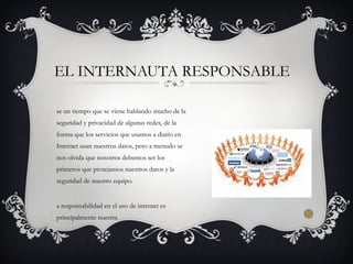 se un tiempo que se viene hablando mucho de la
seguridad y privacidad de algunas redes, de la
forma que los servicios que usamos a diario en
Internet usan nuestros datos, pero a menudo se
nos olvida que nosotros debemos ser los
primeros que protejamos nuestros datos y la
seguridad de nuestro equipo.
a responsabilidad en el uso de internet es
principalmente nuestra
EL INTERNAUTA RESPONSABLE
 