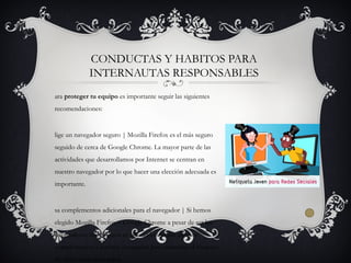 ara proteger tu equipo es importante seguir las siguientes
recomendaciones:
lige un navegador seguro | Mozilla Firefox es el más seguro
seguido de cerca de Google Chrome. La mayor parte de las
actividades que desarrollamos por Internet se centran en
nuestro navegador por lo que hacer una elección adecuada es
importante.
sa complementos adicionales para el navegador | Si hemos
elegido Mozilla Firefox o Google Chrome a pesar de ser los
navegadores más seguros es adecuado instalar algunos
complementos a nuestro navegador para aumentar el bloqueo
de sitios webs infectados.
CONDUCTAS Y HABITOS PARA
INTERNAUTAS RESPONSABLES
 