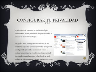 a privacidad de los datos es fundamental para
defendernos de los principales riesgos asociados al
uso de las nuevas tecnologías.
ara poder tener un mayor conocimiento de las
diferentes opciones y estar capacitados para poder
configurar la privacidad en internet, vamos a
realizar una visita a las condiciones de privacidad,
prestando especial atención a Facebook, al ser la
red social más numerosa y la que mayores opciones
de configuración ofrece.
CONFIGURAR TU PRIVACIDAD
 