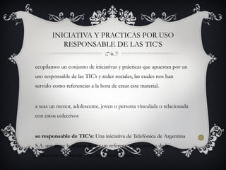 ecopilamos un conjunto de iniciativas y prácticas que apuestan por un
uso responsable de las TIC’s y redes sociales, las cuales nos han
servido como referencias a la hora de crear este material.
a seas un menor, adolescente, joven o persona vinculada o relacionada
con estos colectivos
so responsable de TIC’s: Una iniciativa de Telefónica de Argentina
S.A. que tiene la misión de ser un referente en el ámbito de la
protección del menor y las nuevas tecnologías
INICIATIVA Y PRACTICAS POR USO
RESPONSABLE DE LAS TIC’S
 