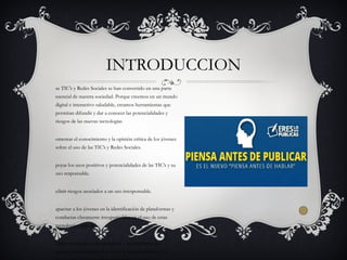 as TIC’s y Redes Sociales se han convertido en una parte
esencial de nuestra sociedad. Porque creemos en un mundo
digital e interactivo saludable, creamos herramientas que
permitan difundir y dar a conocer las potencialidades y
riesgos de las nuevas tecnologías
omentar el conocimiento y la opinión crítica de los jóvenes
sobre el uso de las TIC’s y Redes Sociales.
poyar los usos positivos y potencialidades de las TIC’s y su
uso responsable.
efinir riesgos asociados a un uso irresponsable.
apacitar a los jóvenes en la identificación de plataformas y
conductas claramente irresponsables en el uso de estas
tecnologías digitales.
frecer un conjunto de iniciativas y herramientas que
pongan de manifiesto y en valor la responsabilidad y la
INTRODUCCION
 
