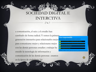 a comunicación, el ocio y el estudio han
cambiado de forma radical. Y somos la primera
generación interactiva para relacionarlos mejor
para comunicarse mejor y relacionarse mejor
con las demás personas estudiar y trabajar ha
crecido la tecnología de información y
comunicación de las demás personas estamos
en la época de ciudadanía 2,0
SOCIEDAD DIGITAL E
INTERCTIVA
 