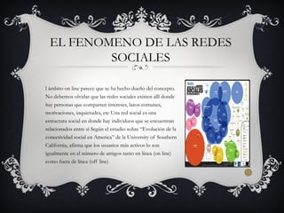 l ámbito on line parece que se ha hecho dueño del concepto.
No debemos olvidar que las redes sociales existen allí donde
hay personas que comparten intereses, lazos comunes,
motivaciones, inquietudes, etc Una red social es una
estructura social en donde hay individuos que se encuentran
relacionados entre si Según el estudio sobre “Evolución de la
conectividad social en America” de la University of Southern
California, afirma que los usuarios más activos lo son
igualmente en el número de amigos tanto en línea (on line)
como fuera de línea (off line)
EL FENOMENO DE LAS REDES
SOCIALES
 