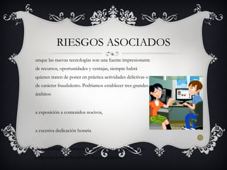 unque las nuevas tecnologías son una fuente impresionante
de recursos, oportunidades y ventajas, siempre habrá
quienes traten de poner en práctica actividades delictivas o
de carácter fraudulento. Podríamos establecer tres grandes
ámbitos
a exposición a contenidos nocivos,
a excesiva dedicación horaria
la posibilidad de contactar con personas potencialmente
peligrosas para la integridad física o psíquica.
RIESGOS ASOCIADOS
 