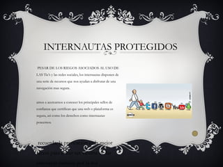 PESAR DE LOS RIEGOS ASOCIADOS AL USO DE
LAS Tic’s y las redes sociales, los internautas disponen de
una serie de recursos que nos ayudan a disfrutar de una
navegación mas segura.
amos a acercarnos a conocer los principales sellos de
confianza que certifican que una web o plataforma es
segura, asi como los derechos como internautas
poseemos.
recuerda, la prevención es la mejor
receta para evitar ser victima de las
amenazas circulan por la red
INTERNAUTAS PROTEGIDOS
 