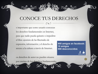 s importante que como usuario conozcas
los derechos fundamentales en Internet,
para que nadie pueda quitarte o impedirte
el libre ejercicio de las libertades de
expresión, información y el derecho de
acceso a la cultura a través de Internet.
os derechos de autor no pueden situarse
por encima de los derechos fundamentales
de los ciudadanos
CONOCE TUS DERECHOS
 