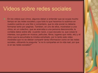 Videos sobre redes sociales
 En los videos que vimos, algunos daban a entender que se ocupa mucho
 tiempo en las redes sociales y que todo lo que hacemos lo subimos en
 nuestra cuenta en una foto o comentario, que la vida social no deberia
 formarse tanto por paginas. Tambien, en uno de ellos, mostraban a una
 chica, en un colectivo, que se acercaba a una persona desconocida, le
 contaba datos sobre ella (cuando nacio, a que escuela va, que cosas le
 interesa, sus gustos en musica, peliculas, libros, lugares que visito, etc) y el
 chico que la escuchaba la miraba extrañado, por lo tanto este video
 mostraba que no se debian compartir tanta informacion como en las redes
 sociales, utilizando la pregunta ‘’si no lo compartes en la vida real, por que
 si en las redes sociales?’’
 
