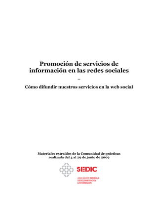 Promoción de servicios de
 información en las redes sociales
                            —

Cómo difundir nuestros servicios en la web social




     Materiales extraídos de la Comunidad de prácticas
           realizada del 4 al 29 de junio de 2009
 