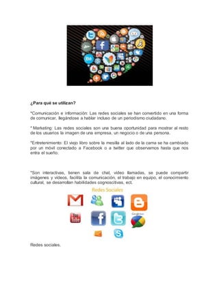 ¿Para qué se utilizan? 
*Comunicación e información: Las redes sociales se han convertido en una forma 
de comunicar, llegándose a hablar incluso de un periodismo ciudadano. 
* Marketing: Las redes sociales son una buena oportunidad para mostrar al resto 
de los usuarios la imagen de una empresa, un negocio o de una persona. 
*Entretenimiento: El viejo libro sobre la mesilla al lado de la cama se ha cambiado 
por un móvil conectado a Facebook o a twitter que observamos hasta que nos 
entra el sueño. 
*Son interactivas, tienen sala de chat, vídeo llamadas, se puede compartir 
imágenes y vídeos, facilita la comunicación, el trabajo en equipo, el conocimiento 
cultural, se desarrollan habilidades cognoscitivas, ect. 
Redes sociales. 
 