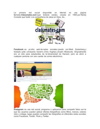 La primera red social disponible en Internet es una página 
llamada Classmates.com (que todavía existe), creada en 1995 por Randy 
Conrads que fundó Los compañeros de clase en línea, Inc.. 
Facebook: es un sitio web de redes sociales creado por Mark Zuckerberg y 
fundado junto a Eduardo Saverin, Chris Hughes y Dustin Moskovitz. Originalmente 
era un sitio para estudiantes de la Universidad de Harvard, pero se abrió a 
cualquier persona con una cuenta de correo electrónico. 
Instagram: es una red social, programa o aplicación para compartir fotos con la 
que los usuarios pueden aplicar efectos fotográficos como filtros, marcos, colores 
retro y vintage, luego pueden compartir las fotografías en diferentes redes sociales 
como Facebook, Tumblr, Flickr y Twitter. 
 