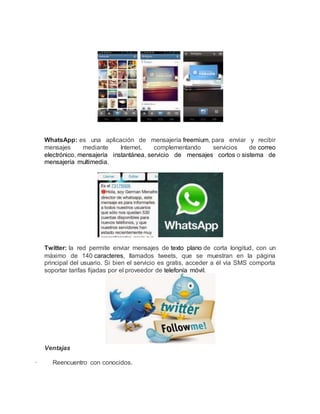WhatsApp: es una aplicación de mensajería freemium, para enviar y recibir 
mensajes mediante Internet, complementando servicios de correo 
electrónico, mensajería instantánea, servicio de mensajes cortos o sistema de 
mensajería multimedia. 
Twitter: la red permite enviar mensajes de texto plano de corta longitud, con un 
máximo de 140 caracteres, llamados tweets, que se muestran en la página 
principal del usuario. Si bien el servicio es gratis, acceder a él vía SMS comporta 
soportar tarifas fijadas por el proveedor de telefonía móvil. 
Ventajas 
· Reencuentro con conocidos. 
 