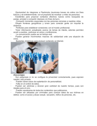 · Oportunidad de integrarse a Flashmobs (reuniones breves vía online con fines 
lúdicos y de entretenimiento con el propósito de movilizar a miles de personas) 
· Excelentes para propiciar contactos afectivos nuevos como: búsqueda de 
pareja, amistad o compartir intereses sin fines de lucro. 
· Compartir momentos especiales con las personas cercanas a nuestras vidas. 
· Diluyen fronteras geográficas y sirven para conectar gente sin importar la 
distancia. 
· Perfectas para establecer conexiones con el mundo profesional. 
· Tener información actualizada acerca de temas de interés, además permiten 
acudir a eventos, participar en actos y conferencias. 
· La comunicación puede ser en tiempo real. 
· Pueden generar movimientos masivos de solidaridad ante una situación de 
crisis. 
· Bastantes dinámicas para producir contenido en Internet. 
Desventajas 
· Son peligrosas si no se configura la privacidad correctamente, pues exponen 
nuestra vida privada. 
· Pueden darse casos de suplantación de personalidad. 
· Falta en el control de datos. 
· Pueden ser adictivas y devorar gran cantidad de nuestro tiempo, pues son 
ideales para el ocio. 
· Pueden apoderarse de todos los contenidos que publicamos. 
· Pueden ser utilizadas por criminales para conocer datos de sus víctimas en 
delitos: como el acoso y abuso sexual, secuestro, tráfico de personas, etc. 
 