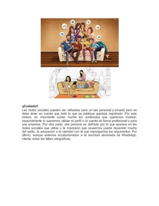¡¡Cuidado!! 
Las redes sociales pueden ser utilizadas para un uso personal y privado pero se 
debe tener en cuenta que todo lo que se publique quedará registrado. Por este 
motivo, es importante cuidar mucho los contenidos que queremos mostrar, 
especialmente si queremos utilizar el perfil o la cuenta de forma profesional o para 
una empresa. Por otra parte, una persona es definida por lo que aparece en las 
redes sociales que utiliza y la impresión que causemos puede depender mucho 
del estilo, la educación o la claridad con la que expongamos los argumentos. Por 
último, aunque estemos acostumbrados a la escritura abreviada de WhatsApp, 
intenta evitar las faltas ortográficas. 
