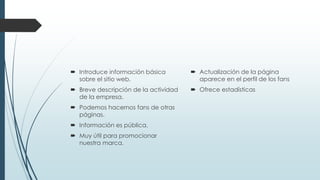  Introduce información básica
sobre el sitio web.
 Breve descripción de la actividad
de la empresa.
 Podemos hacernos fans de otras
páginas.
 Información es pública.
 Muy útil para promocionar
nuestra marca.
 Actualización de la página
aparece en el perfil de los fans
 Ofrece estadísticas
 