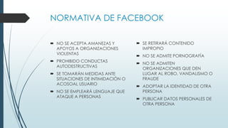 NORMATIVA DE FACEBOOK
 NO SE ACEPTA AMANEZAS Y
APOYOS A ORGANIZACIONES
VIOLENTAS
 PROHIBIDO CONDUCTAS
AUTODESTRUCTIVAS
 SE TOMARÁN MEDIDAS ANTE
SITUACIONES DE INTIMIDACIÓN O
ACOSOAL USUARIO
 NO SE EMPLEARÁ LENGUAJE QUE
ATAQUE A PERSONAS
 SE RETIRARÁ CONTENIDO
IMPROPIO
 NO SE ADMITE PORNOGRAFÍA
 NO SE ADMITEN
ORGANIZACIONES QUE DEN
LUGAR AL ROBO, VANDALISMO O
FRAUDE
 ADOPTAR LA IDENTIDAD DE OTRA
PERSONA
 PUBLICAR DATOS PERSONALES DE
OTRA PERSONA
 