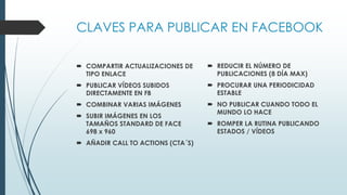 CLAVES PARA PUBLICAR EN FACEBOOK
 COMPARTIR ACTUALIZACIONES DE
TIPO ENLACE
 PUBLICAR VÍDEOS SUBIDOS
DIRECTAMENTE EN FB
 COMBINAR VARIAS IMÁGENES
 SUBIR IMÁGENES EN LOS
TAMAÑOS STANDARD DE FACE
698 x 960
 AÑADIR CALL TO ACTIONS (CTA´S)
 REDUCIR EL NÚMERO DE
PUBLICACIONES (8 DÍA MAX)
 PROCURAR UNA PERIODICIDAD
ESTABLE
 NO PUBLICAR CUANDO TODO EL
MUNDO LO HACE
 ROMPER LA RUTINA PUBLICANDO
ESTADOS / VÍDEOS
 