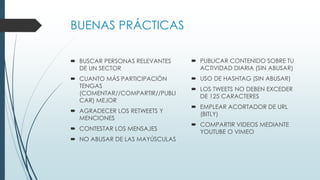 BUENAS PRÁCTICAS
 BUSCAR PERSONAS RELEVANTES
DE UN SECTOR
 CUANTO MÁS PARTICIPACIÓN
TENGAS
(COMENTAR//COMPARTIR//PUBLI
CAR) MEJOR
 AGRADECER LOS RETWEETS Y
MENCIONES
 CONTESTAR LOS MENSAJES
 NO ABUSAR DE LAS MAYÚSCULAS
 PUBLICAR CONTENIDO SOBRE TU
ACTIVIDAD DIARIA (SIN ABUSAR)
 USO DE HASHTAG (SIN ABUSAR)
 LOS TWEETS NO DEBEN EXCEDER
DE 125 CARACTERES
 EMPLEAR ACORTADOR DE URL
(BITLY)
 COMPARTIR VIDEOS MEDIANTE
YOUTUBE O VIMEO
 