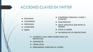 ACCIONES CLAVES EN TWITTER
 CONTESTA CADA TWEET (SOBRE TODO LOS
NEGATIVOS)
 AGRADECER
 CREAR LISTAS
 HERRAMIENTA ATENCIÓN AL CLIENTE
 CONTENIDO CREATIVO, CLARO Y
CONCISO
 USAR ENLACES
 TEXTO ATRACTIVO QUE INVITE AL
RETWEET
 CITAR LA FUENTE
 UN ABUSAR DE LOS EMOTICONOS
 ESCUCHAR
 CONVERSAR
 GESTIONAR
 COMPARTIR
 MEDIR
 