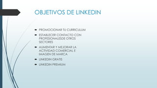 OBJETIVOS DE LINKEDIN
 PROMOCIONAR TU CURRICULUM
 ESTABLECER CONTACTO CON
PROFESIONALESDE OTROS
SECTORES
 AUMENTAR Y MEJORAR LA
ACTIVIDAD COMERCIAL E
IMAGEN DE MARCA
 LINKEDIN GRATIS
 LINKEDIN PREMIUM
 