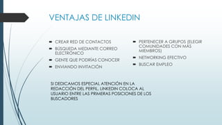 VENTAJAS DE LINKEDIN
 CREAR RED DE CONTACTOS
 BÚSQUEDA MEDIANTE CORREO
ELECTRÓNICO
 GENTE QUE PODRÍAS CONOCER
 ENVIANDO INVITACIÓN
 PERTENECER A GRUPOS (ELEGIR
COMUNIDADES CON MÁS
MIEMBROS)
 NETWORKING EFECTIVO
 BUSCAR EMPLEO
SI DEDICAMOS ESPECIAL ATENCIÓN EN LA
REDACCIÓN DEL PERFIL, LINKEDIN COLOCA AL
USUARIO ENTRE LAS PRIMERAS POSICIONES DE LOS
BUSCADORES
 
