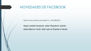 NOVEDADES DE FACEBOOK
https://www.youtube.com/watch?v=_Nev3BEIg7o
Según señala Facebook, estas ‘Reactions’ estarán
disponibles en modo ‘beta’ solo en España e Irlanda
 