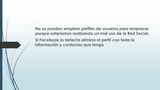 No se pueden emplear perfiles de usuarios para empresas
porque estaríamos realizando un mal uso de la Red Social.
Si Facebook lo detecta elimina el perfil con toda la
información y contactos que tenga
 