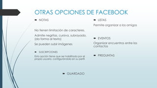 OTRAS OPCIONES DE FACEBOOK
 NOTAS
No tienen limitación de caracteres.
Admite negritas, cursiva, subrayado,
(da forma al texto)
Se pueden subir imágenes
 LISTAS
Permite organizar a los amigos
 EVENTOS
Organizar encuentros entre los
contactos
 SUSCRIPCIONES
Esta opción tiene que ser habilitada por el
propio usuario, configurándola en su perfil
 PREGUNTAS
 GUARDADO
 