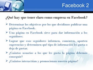 Facebook 2

¿Qué hay que tener claro como empresa en Facebook?
 Determinar los objetivos por los que decidimos publicar u...