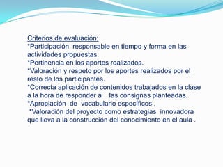Criterios de evaluación:
*Participación responsable en tiempo y forma en las
actividades propuestas.
*Pertinencia en los aportes realizados.
*Valoración y respeto por los aportes realizados por el
resto de los participantes.
*Correcta aplicación de contenidos trabajados en la clase
a la hora de responder a las consignas planteadas.
*Apropiación de vocabulario específicos .
*Valoración del proyecto como estrategias innovadora
que lleva a la construcción del conocimiento en el aula .
 