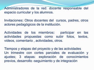 Administradores de la red: docente responsable del
espacio curricular y los alumnos.
Invitaciones: Otros docentes del cursos, padres, otros
actores pedagógicos de la institución.
Actividades de los miembros: participar en las
actividades propuestas como subir fotos, textos,
videos, comentario , actividades, otros.
Tiempos y etapas del proyecto y de las actividades
Un trimestre con cortes parciales de evaluación y
ajustes; 3 etapas: exploración de conocimientos
previos, desarrollo -seguimiento y de integración
 