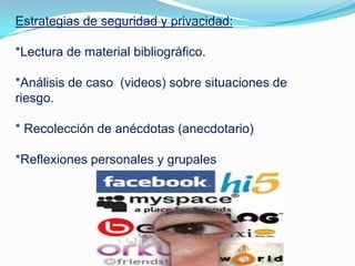 Estrategias de seguridad y privacidad:
*Lectura de material bibliográfico.
*Análisis de caso (videos) sobre situaciones de
riesgo.
* Recolección de anécdotas (anecdotario)
*Reflexiones personales y grupales
 