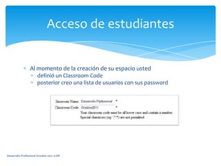 Al momento de la creación de su espacio usteddefinió un ClassroomCodeposterior creo una lista de usuarios con sus passwordAcceso de estudiantesDesarrollo Profesional Octubre 2011 JLDR