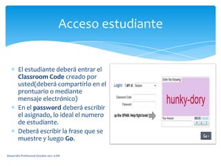 Acceso estudianteEl estudiante deberá entrar el ClassroomCodecreado por usted(deberá compartirlo en el prontuario o mediante mensaje electrónico)En el password deberá escribir el asignado, lo ideal el numero de estudiante.Deberá escribir la frase que se muestre y luego Go.Desarrollo Profesional Octubre 2011 JLDR