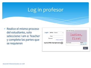 Log in profesorRealice el mismo proceso del estudiante, solo seleccione I am a: Teacher y complete las partes que se requierenDesarrollo Profesional Octubre 2011 JLDR