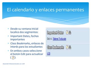 El calendario y enlaces permanentesDesde su ventana inicial localice dos segmentos:Important Dates, fechas importantesClassBookmarks, enlaces de interés para los estudiantesEn ambos casos seleccione el botón Edit para actualizar (     ).Desarrollo Profesional Octubre 2011 JLDR
