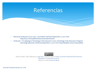 Manual de Twiducate. (n.d.). Issuu - You Publish. Retrieved September 12, 2011, from 	http://issuu.com/capileiratic/docs/manualtwiducate Twiducate – I’m skipping it | Technology in the Classroom. (n.d.). Technology in the Classroom | Integrate 	technology effectively. Retrieved September  4, 2011, from http://itbabble.com/2011/04/14/869/ ReferenciasDesarrollo Profesional Octubre 2011 JLDR