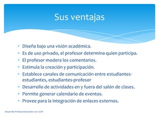 Diseña bajo una visión académica.Es de uso privado, el profesor determina quien participa.El profesor modera los comentarios.Estimula la creación y participación.Establece canales de comunicación entre estudiantes-estudiantes, estudiantes-profesorDesarrollo de actividades en y fuera del salón de clases.Permite generar calendario de eventos.Provee para la integración de enlaces externos.Sus ventajasDesarrollo Profesional Octubre 2011 JLDR