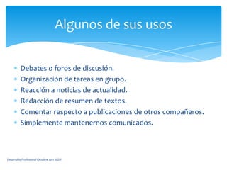 Debates o foros de discusión.Organización de tareas en grupo.Reacción a noticias de actualidad.Redacción de resumen de textos.Comentar respecto a publicaciones de otros compañeros.Simplemente mantenernos comunicados.Algunos de sus usosDesarrollo Profesional Octubre 2011 JLDR