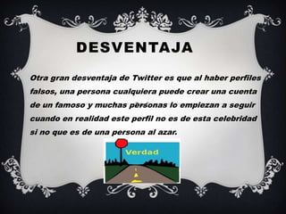 DESVENTAJA
•   Otra gran desventaja de Twitter es que al haber perfiles
    falsos, una persona cualquiera puede crear una cuenta
    de un famoso y muchas personas lo empiezan a seguir
    cuando en realidad este perfil no es de esta celebridad
    si no que es de una persona al azar.
 