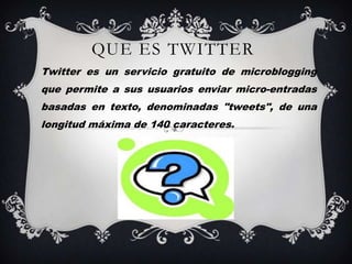 QUE ES TWITTER
Twitter es un servicio gratuito de microblogging
que permite a sus usuarios enviar micro-entradas
basadas en texto, denominadas "tweets", de una
longitud máxima de 140 caracteres.
 