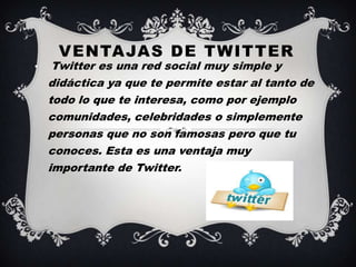 VENTAJAS DE TWITTER
•    Twitter es una red social muy simple y
    didáctica ya que te permite estar al tanto de
    todo lo que te interesa, como por ejemplo
    comunidades, celebridades o simplemente
    personas que no son famosas pero que tu
    conoces. Esta es una ventaja muy
    importante de Twitter.
 