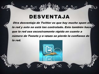 DESVENTAJA
•   Otra desventaja de Twitter es que hay mucho spam en
    la red y esto no está tan controlado. Esto también hace
    que la red sea excesivamente rápida en cuanto a
    número de Tweets y a veces se pierde la confianza de
    la red.
 