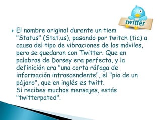    El nombre original durante un tiempo fue
    "Status" (Stat.us), pasando por twitch (tic) a
    causa del tipo de vibraciones de los móviles,
    pero se quedaron con Twitter. Que en
    palabras de Dorsey era perfecta, y la
    definición era "una corta ráfaga de
    información intrascendente", el "pio de un
    pájaro", que en inglés es twitt.
    Si recibes muchos mensajes, estás
    "twitterpated".
 