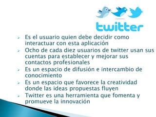    Es el usuario quien debe decidir como
    interactuar con esta aplicación
   Ocho de cada diez usuarios de twitter usan sus
    cuentas para establecer y mejorar sus
    contactos profesionales
   Es un espacio de difusión e intercambio de
    conocimiento
   Es un espacio que favorece la creatividad
    donde las ideas propuestas fluyen
   Twitter es una herramienta que fomenta y
    promueve la innovación
 
